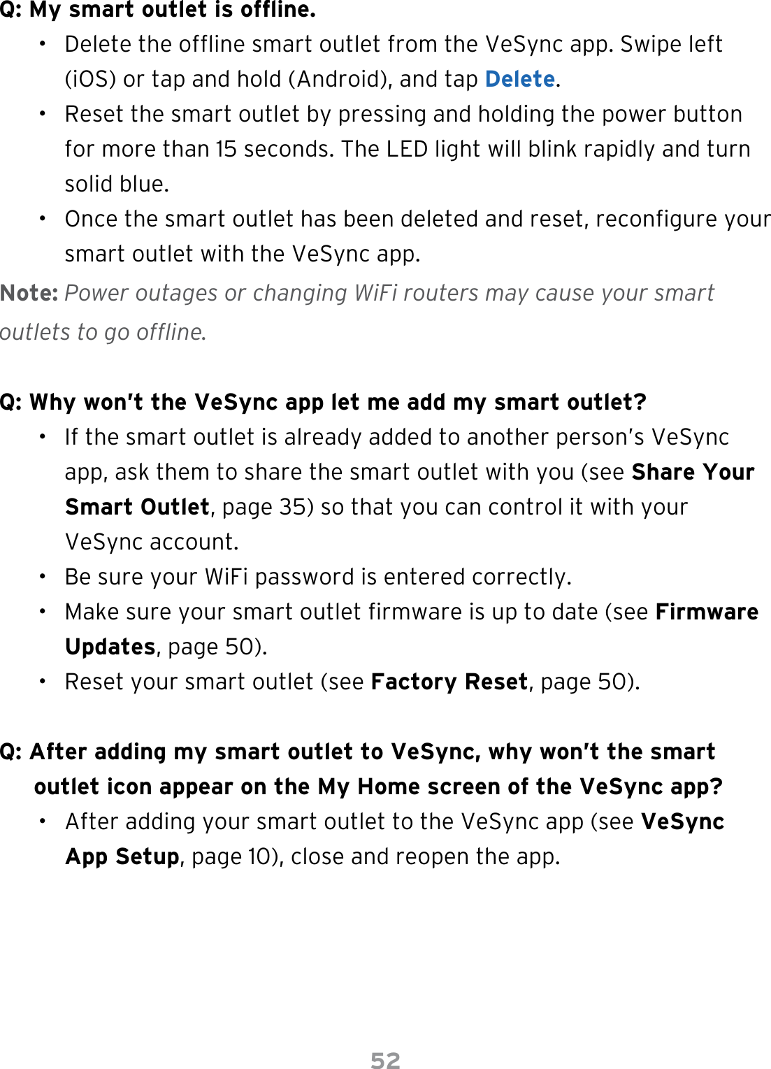 52Q: My smart outlet is ofine.•  Delete the ofine smart outlet from the VeSync app. Swipe left (iOS) or tap and hold (Android), and tap Delete.•  Reset the smart outlet by pressing and holding the power button for more than 15 seconds. The LED light will blink rapidly and turn solid blue.•  Once the smart outlet has been deleted and reset, recongure your smart outlet with the VeSync app.Note: Power outages or changing WiFi routers may cause your smart outlets to go offline.Q: Why won’t the VeSync app let me add my smart outlet?•  If the smart outlet is already added to another person’s VeSync app, ask them to share the smart outlet with you (see Share Your Smart Outlet, page 35) so that you can control it with your VeSync account.•  Be sure your WiFi password is entered correctly.•  Make sure your smart outlet rmware is up to date (see Firmware Updates, page 50).•  Reset your smart outlet (see Factory Reset, page 50).Q: After adding my smart outlet to VeSync, why won’t the smart outlet icon appear on the My Home screen of the VeSync app?•  After adding your smart outlet to the VeSync app (see VeSync App Setup, page 10), close and reopen the app.