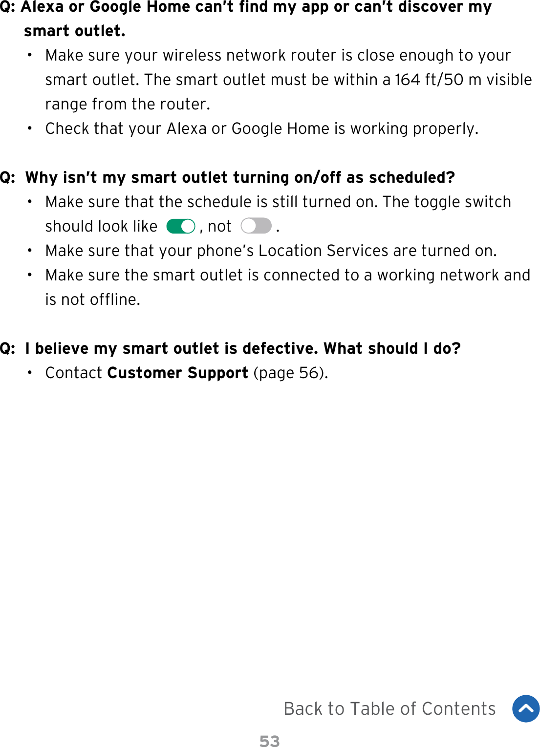 53Q: Alexa or Google Home can’t nd my app or can’t discover my smart outlet.•  Make sure your wireless network router is close enough to your smart outlet. The smart outlet must be within a 164 ft/50 m visible range from the router.•  Check that your Alexa or Google Home is working properly.Q:  Why isn’t my smart outlet turning on/off as scheduled?•  Make sure that the schedule is still turned on. The toggle switch should look like    , not    .•  Make sure that your phone’s Location Services are turned on.•  Make sure the smart outlet is connected to a working network and is not ofine.Q:  I believe my smart outlet is defective. What should I do?•  Contact Customer Support (page 56).Back to Table of Contents