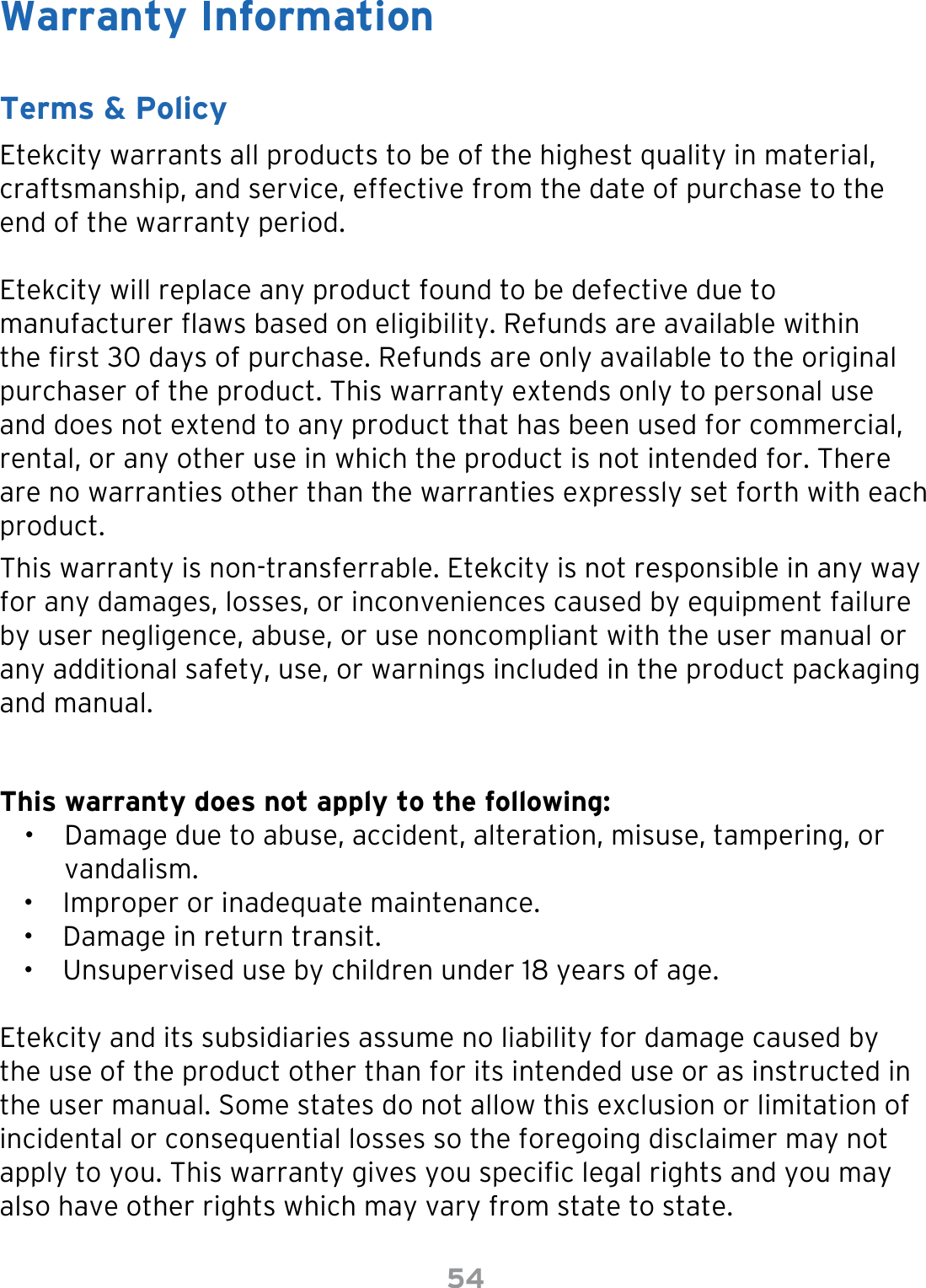 54Warranty InformationTerms &amp; PolicyEtekcity warrants all products to be of the highest quality in material, craftsmanship, and service, effective from the date of purchase to the end of the warranty period.Etekcity will replace any product found to be defective due to manufacturer aws based on eligibility. Refunds are available within the rst 30 days of purchase. Refunds are only available to the original purchaser of the product. This warranty extends only to personal use and does not extend to any product that has been used for commercial, rental, or any other use in which the product is not intended for. There are no warranties other than the warranties expressly set forth with each product.This warranty is non-transferrable. Etekcity is not responsible in any way for any damages, losses, or inconveniences caused by equipment failure by user negligence, abuse, or use noncompliant with the user manual or any additional safety, use, or warnings included in the product packaging and manual.This warranty does not apply to the following:•  Damage due to abuse, accident, alteration, misuse, tampering, or  vandalism.•  Improper or inadequate maintenance. •  Damage in return transit.•  Unsupervised use by children under 18 years of age.Etekcity and its subsidiaries assume no liability for damage caused by the use of the product other than for its intended use or as instructed in the user manual. Some states do not allow this exclusion or limitation of incidental or consequential losses so the foregoing disclaimer may not apply to you. This warranty gives you specic legal rights and you may also have other rights which may vary from state to state.