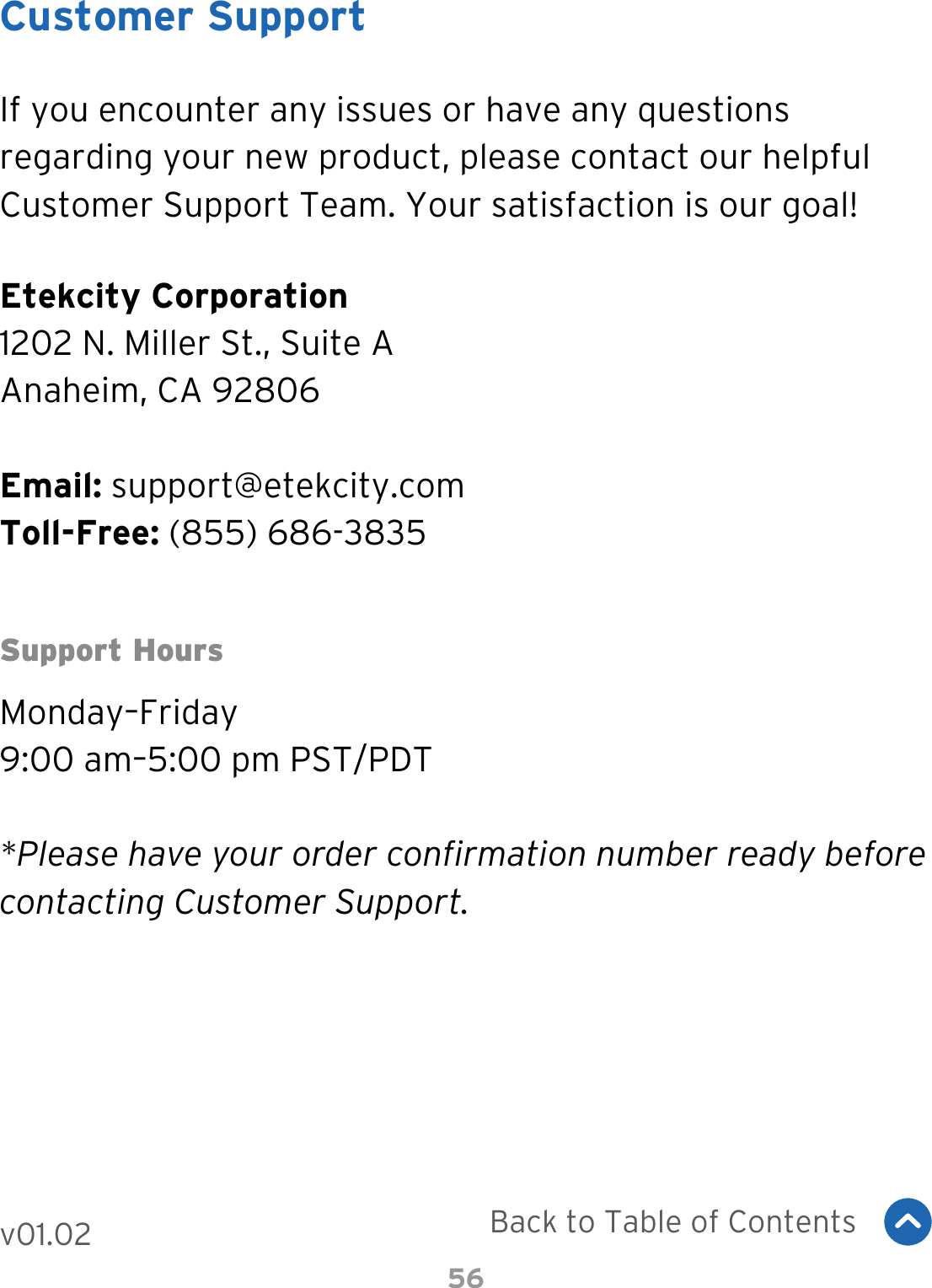 56Customer SupportIf you encounter any issues or have any questions regarding your new product, please contact our helpful Customer Support Team. Your satisfaction is our goal!Etekcity Corporation1202 N. Miller St., Suite AAnaheim, CA 92806Email: support@etekcity.comToll-Free: (855) 686-3835Support HoursMonday–Friday9:00 am–5:00 pm PST/PDT*Please have your order confirmation number ready before contacting Customer Support.Back to Table of Contentsv01.02