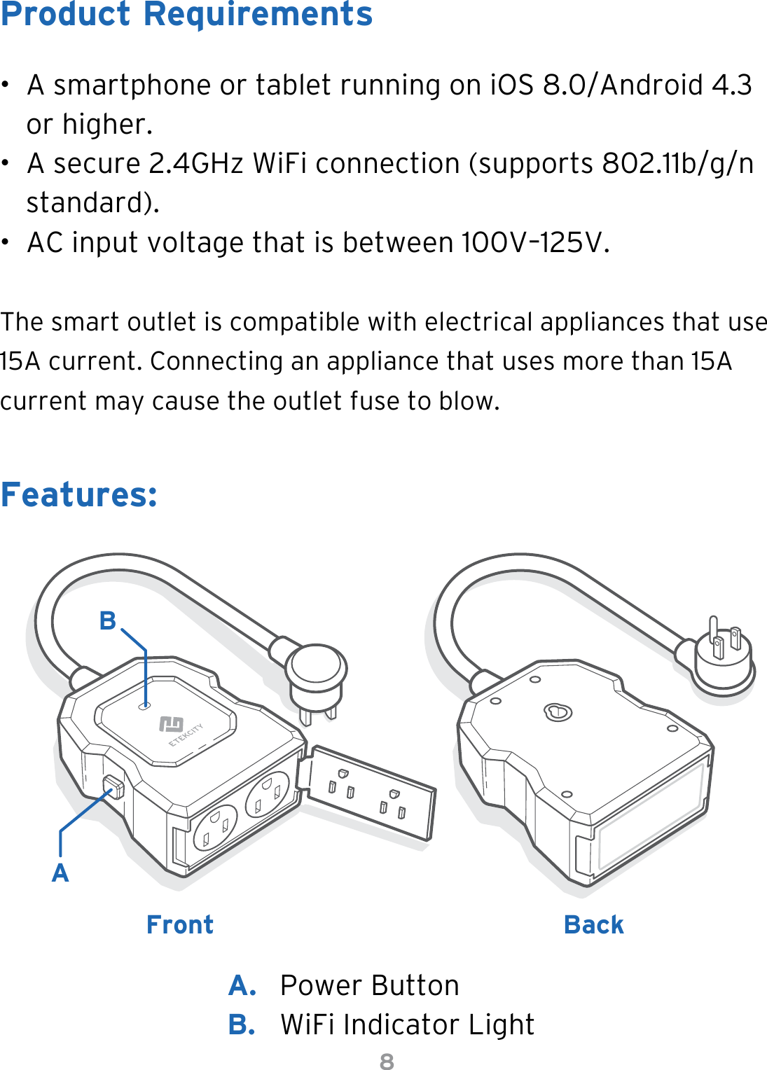 8•  A smartphone or tablet running on iOS 8.0/Android 4.3 or higher.•  A secure 2.4GHz WiFi connection (supports 802.11b/g/n standard).•  AC input voltage that is between 100V–125V.The smart outlet is compatible with electrical appliances that use 15A current. Connecting an appliance that uses more than 15A current may cause the outlet fuse to blow.Product RequirementsFeatures:FrontABBackA.  Power ButtonB.  WiFi Indicator Light