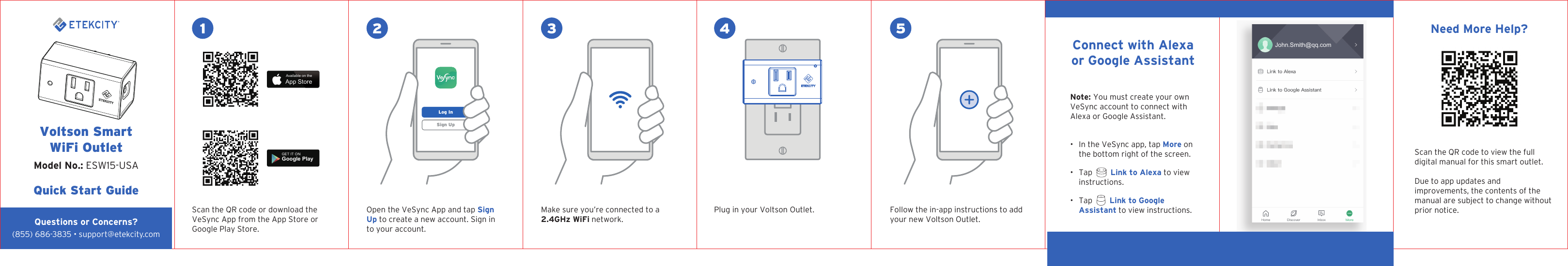 1 2 3 4 5Voltson SmartWiFi OutletQuick Start Guide Model No.: ESW15-USAQuestions or Concerns?Scan the QR code or download the VeSync App from the App Store or Google Play Store.Open the VeSync App and tap Sign Up to create a new account. Sign in to your account.Make sure you’re connected to a 2.4GHz WiFi network.Plug in your Voltson Outlet. Follow the in-app instructions to add your new Voltson Outlet.Note: You must create your own VeSync account to connect with Alexa or Google Assistant.•  In the VeSync app, tap More on the bottom right of the screen.•  Tap     Link to Alexa to view instructions.•  Tap     Link to Google Assistant to view instructions.Connect with Alexa or Google AssistantSign UpLog InAvailable on theApp StoreGET IT ONGoogle PlayENJohn.Smith@qq.com(855) 686-3835 • support@etekcity.comNeed More Help?Scan the QR code to view the full digital manual for this smart outlet.Due to app updates and improvements, the contents of the manual are subject to change without prior notice.