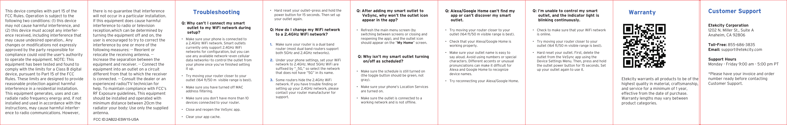WarrantyTroubleshootingQ: Why can’t I connect my smart outlet to my WiFi network during setup?• Make sure your phone is connected to a 2.4GHz WiFi network. Smart outlets currently only support 2.4GHz WiFi use any available network—even cellular data networks—to control the outlet from it up.• Try moving your router closer to your outlet (164 ft/50 m  visible range is best).• Make sure you have turned off MAC • Make sure you don’t have more than 10 devices connected to your router.• Close and reopen the VeSync app.• Clear your app cache. • Hard reset your outlet—press and hold the power button for 15 seconds. Then set up your outlet again.Q: How do I change my WiFi network to a 2.4GHz WiFi network?1. Make sure your router is a dual band router (most dual band routers support both 5GHz and 2.4GHz networks).2. Under your phone settings, set your WiFi network to 2.4GHz. Most 5GHz WiFi are that does not have “5G” in its name.3. Some routers hide the 2.4GHz WiFi setting up your 2.4GHz network, please contact your router manufacturer for support.suffixed by “_5G,” so select the networknetwork. If you have trouble finding orQ: After adding my smart outlet to VeSync, why won’t the outlet icon appear in the app?app or can’t discover my smart outlet.Q: I’m unable to control my smart outlet, and the indicator light is blinking continuously.Q: Why isn’t my smart outlet turning on/off as scheduled?• Refresh the main menu screen (by switching between screens or closing and reopening the app), and the outlet icon should appear on the “My Home” screen.• Try moving your router closer to your outlet (164 ft/50 m visible range is best).• Check that your Alexa/Google Home is working properly.• Make sure your outlet name is easy to say aloud. Avoid using numbers or special characters. Different accents or unusual Alexa and Google Home to recognize device names.• Try reconnecting your Alexa/Google Home.• Check to make sure that your WiFi network is online.• Try moving your router closer to your outlet (164 ft/50 m visible range is best).• Hard reset your outlet. First, delete the outlet from the VeSync app using the Device Settings Menu. Then, press and hold the outlet power button for 15 seconds. Set up your outlet again to use it.• Make sure the schedule is still turned on (the toggle button should be green, not gray).• Make sure your phone’s Location Services are turned on.• Make sure the outlet is connected to a working network and is not offline.pronunciations can make it difficult fornetworks for configuration, but you canaddress filtering.your phone once you’ve finished settingCustomer SupportEtekcity Corporation1202 N. Miller St., Suite AAnaheim, CA 92806Toll-Free: 855-686-3835 Email: support@etekcity.comSupport Hours Monday - Friday 9:00 am - 5:00 pm PT*Please have your invoice and ordernumber ready before contactingCustomer Support.Etekcity warrants all products to be of the highest quality in material, craftsmanship, and service for a minimum of 1 year, effective from the date of purchase. Warranty lengths may vary between product categories.This device complies with part 15 of the FCC Rules. Operation is subject to the following two conditions: (1) this device may not cause harmful interference, and (2) this device must accept any interfer-ence received, including interference thatmay cause undesired operation.. Anychanges or modifications not expresslyapproved by the party responsible forcompliance could void the user&apos;s authorityto operate the equipment. NOTE: Thisequipment has been tested and found tocomply with the limits for a Class B digitaldevice, pursuant to Part 15 of the FCCRules. These limits are designed to providereasonable protection against harmfulinterference in a residential installation.This equipment generates, uses and canradiate radio frequency energy and, if notinstalled and used in accordance with theinstructions, may cause harmful interfer-ence to radio communications. However,there is no guarantee that interference will not occur in a particular installation. If this equipment does cause harmful interference to radio or television reception,which can be determined by turning the equipment off and on, the user is encouraged to try to correct the interference by one or more of the following measures: -- Reorient or relocate the receiving antenna. -- Increase the separation between the equipment and receiver. -- Connect the equipment into an outlet on a circuit different from that to which the receiver is connected. -- Consult the dealer or an experienced radio/TV technician for help. To maintain compliance with FCC’s RF Exposure guidelines, This equipment should be installed and operated with minimum distance between 20cm the radiator your body: Use only the supplied antenna.FCC ID:2AB22-ESW15-USA