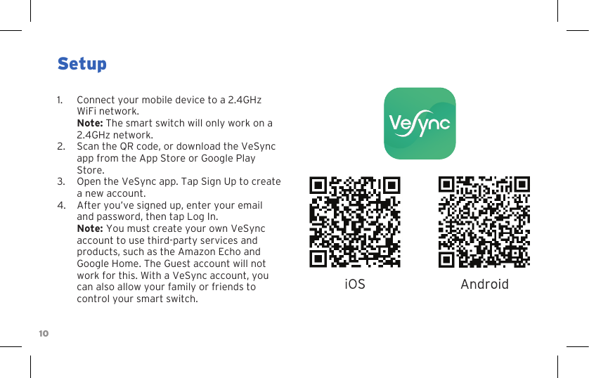 10Setup1.  Connect your mobile device to a 2.4GHz WiFi network.  Note: The smart switch will only work on a 2.4GHz network.2.  Scan the QR code, or download the VeSync app from the App Store or Google Play Store.3.  Open the VeSync app. Tap Sign Up to create a new account. 4.  After you’ve signed up, enter your email and password, then tap Log In. Note: You must create your own VeSync account to use third-party services and products, such as the Amazon Echo and Google Home. The Guest account will not work for this. With a VeSync account, you can also allow your family or friends to control your smart switch.