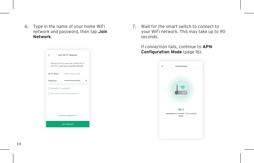 146.  Type in the name of your home WiFi network and password, then tap Join Network.7.  Wait for the smart switch to connect to your WiFi network. This may take up to 90 seconds.  If connection fails, continue to APN Conguration Mode (page 16).