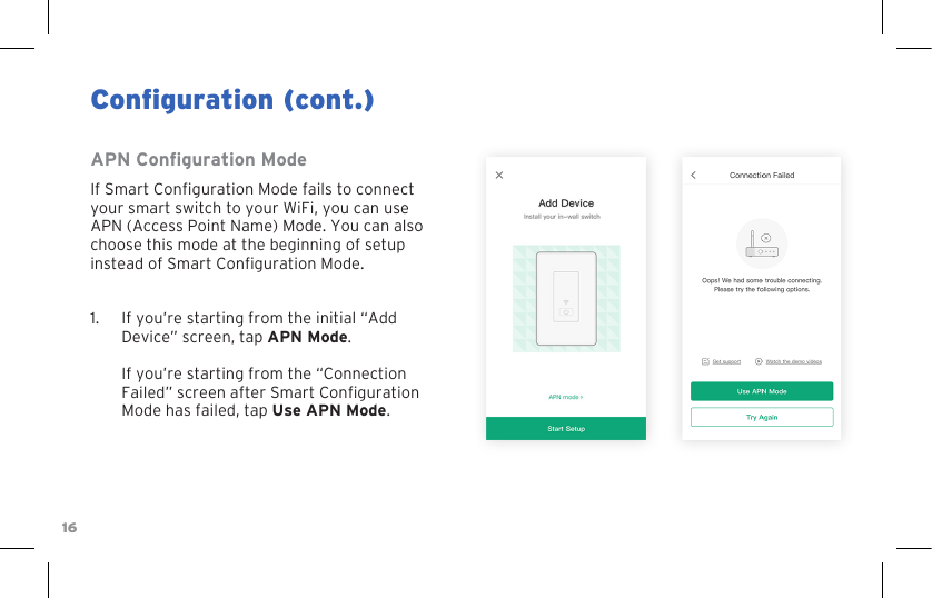 16Conguration (cont.)APN Conguration ModeIf Smart Conguration Mode fails to connect your smart switch to your WiFi, you can use APN (Access Point Name) Mode. You can also choose this mode at the beginning of setup instead of Smart Conguration Mode.1.  If you’re starting from the initial “Add Device” screen, tap APN Mode.  If you’re starting from the “Connection Failed” screen after Smart Conguration Mode has failed, tap Use APN Mode.