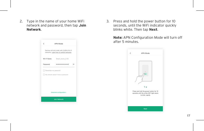 172.  Type in the name of your home WiFi network and password, then tap Join Network.3.  Press and hold the power button for 10 seconds, until the WiFi indicator quickly blinks white. Then tap Next.  Note: APN Conguration Mode will turn off after 5 minutes.