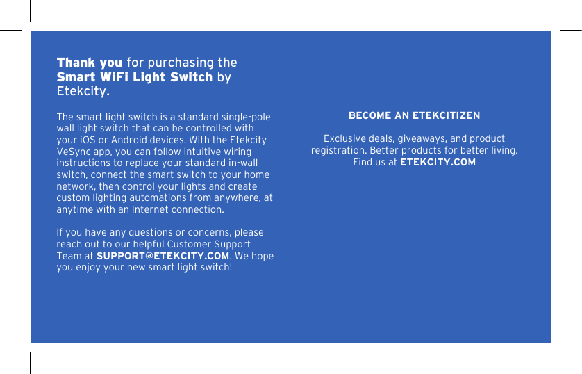 2Thank you for purchasing the Smart WiFi Light Switch by Etekcity. The smart light switch is a standard single-pole wall light switch that can be controlled with your iOS or Android devices. With the Etekcity VeSync app, you can follow intuitive wiring instructions to replace your standard in-wall switch, connect the smart switch to your home network, then control your lights and create custom lighting automations from anywhere, at anytime with an Internet connection. If you have any questions or concerns, please reach out to our helpful Customer Support Team at SUPPORT@ETEKCITY.COM. We hope you enjoy your new smart light switch!BECOME AN ETEKCITIZENExclusive deals, giveaways, and product registration. Better products for better living.Find us at ETEKCITY.COM