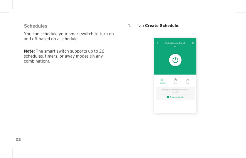 22SchedulesYou can schedule your smart switch to turn on and off based on a schedule.Note: The smart switch supports up to 26 schedules, timers, or away modes (in any combination).1.  Tap Create Schedule.