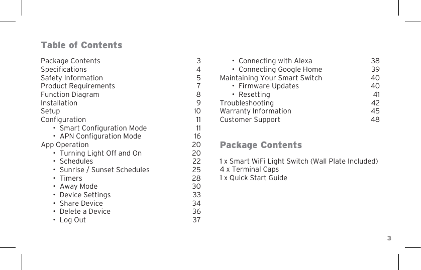 31 x Smart WiFi Light Switch (Wall Plate Included) 4 x Terminal Caps1 x Quick Start GuidePackage ContentsSpecicationsSafety InformationProduct RequirementsFunction DiagramInstallationSetupConguration•Smart Conguration Mode•APN Conguration ModeApp Operation• Turning Light Off and On• Schedules• Sunrise / Sunset Schedules• Timers• Away Mode• Device Settings• Share Device• Delete a Device• Log OutPackage ContentsTable of Contents• Connecting with Alexa• Connecting Google HomeMaintaining Your Smart Switch• Firmware Updates• ResettingTroubleshootingWarranty InformationCustomer Support3457 8910111116202022252830333436373839404041424548