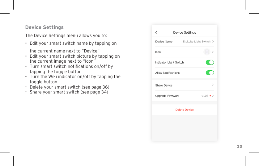 33Device SettingsThe Device Settings menu allows you to:•  Edit your smart switch name by tapping on the current name next to “Device”•  Edit your smart switch picture by tapping on the current image next to “Icon”•  Turn smart switch notications on/off by tapping the toggle button•  Turn the WiFi indicator on/off by tapping the toggle button•  Delete your smart switch (see page 36)•  Share your smart switch (see page 34)