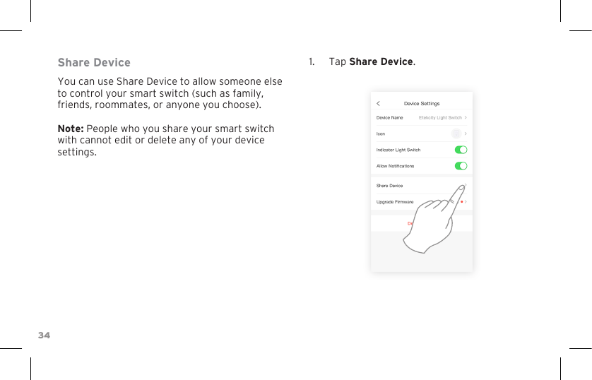 34Share DeviceYou can use Share Device to allow someone else to control your smart switch (such as family, friends, roommates, or anyone you choose). Note: People who you share your smart switch with cannot edit or delete any of your device settings.1.  Tap Share Device.
