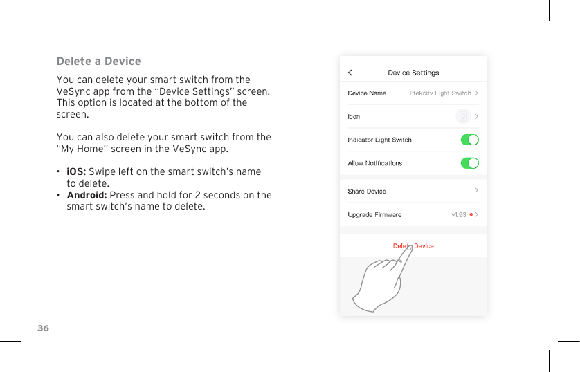 36Delete a DeviceYou can delete your smart switch from the VeSync app from the “Device Settings” screen. This option is located at the bottom of the screen.You can also delete your smart switch from the “My Home” screen in the VeSync app. •  iOS: Swipe left on the smart switch’s name to delete.•  Android: Press and hold for 2 seconds on the smart switch’s name to delete.