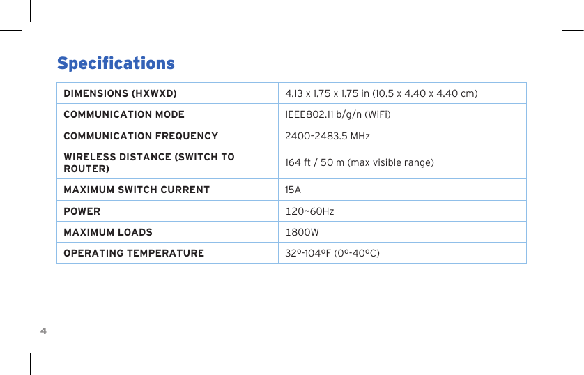 44SpecicationsDIMENSIONS (HXWXD) 4.13 x 1.75 x 1.75 in (10.5 x 4.40 x 4.40 cm)COMMUNICATION MODE IEEE802.11 b/g/n (WiFi)COMMUNICATION FREQUENCY 2400–2483.5 MHzWIRELESS DISTANCE (SWITCH TO ROUTER) 164 ft / 50 m (max visible range)MAXIMUM SWITCH CURRENT 15APOWER 120~60HzMAXIMUM LOADS 1800WOPERATING TEMPERATURE 32º-104ºF (0º-40ºC)