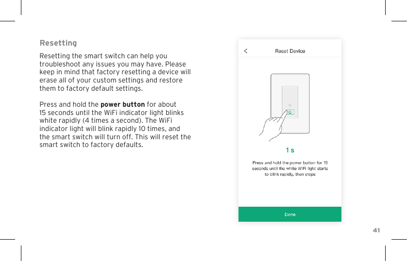 41ResettingResetting the smart switch can help you troubleshoot any issues you may have. Please keep in mind that factory resetting a device will erase all of your custom settings and restore them to factory default settings.Press and hold the power button for about 15 seconds until the WiFi indicator light blinks white rapidly (4 times a second). The WiFi indicator light will blink rapidly 10 times, and the smart switch will turn off. This will reset the smart switch to factory defaults. 