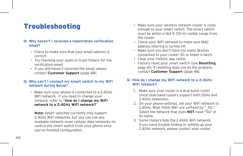 42Troubleshooting:Q Why haven’t I received a registration verication email?•  Check to make sure that your email address is correct.•  Try checking your spam or trash folders for the verication email.•  If you still haven’t received the email, please contact Customer Support (page 48).:Q Why can’t I connect my smart switch to my WiFi network during Setup?•  Make sure your phone is connected to a 2.4GHz WiFi network.  If you need to change your network, refer to “How do I change my WiFi network to a 2.4GHz WiFi network?”  Note: Smart switches currently only support 2.4GHz WiFi networks, but you can use any available network—even cellular data networks—to control the smart switch from your phone once you’ve nished conguration.•  Make sure your wireless network router is close enough to your smart switch. The smart switch must be within a 164 ft (50 m) visible range from the router.•  Check your WiFi network to make sure MAC address ltering is turned off.•  Make sure you don’t have too many devices connected to your router (10 or fewer is best).•  Clear your VeSync app cache.•  Factory reset your smart switch (see Resetting, page 41). If resetting does not x the problem, contact Customer Support (page 48).:Q How do I change my WiFi network to a 2.4GHz WiFi network?1.  Make sure your router is a dual band router (most dual band routers support both 5GHz and 2.4GHz networks).2.  On your phone settings, set your WiFi network to 2.4GHz. Most 5GHz WiFi are sufxed by “_5G.” Select the network that does NOT have “5G” in its name.3.  Some routers hide the 2.4GHz WiFi network. If you have trouble nding or setting up your 2.4GHz network, please contact your router 