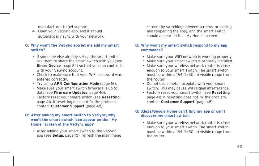 43manufacturer to get support.4.  Open your VeSync app, and it should automatically sync with your network.:Q Why won’t the VeSync app let me add my smart switch?•  If someone else already set up the smart switch, ask them to share the smart switch with you (see Share Device, page 34) so that you can control it with your VeSync account.•  Check to make sure that your WiFi password was entered correctly.•  Try using APN Conguration Mode (page 16).•  Make sure your smart switch rmware is up to date (see Firmware Updates, page 40).•  Factory reset your smart switch (see Resetting, page 41). If resetting does not x the problem, contact Customer Support (page 48).:Q After adding my smart switch to VeSync, why won’t the smart switch icon appear on the “My Home” screen of the VeSync app?•  After adding your smart switch to the VeSync app (see Setup, page 10), refresh the main menu screen (by switching between screens, or closing and reopening the app), and the smart switch should appear on the “My Home” screen.:Q Why won’t my smart switch respond to my app commands?•  Make sure your WiFi network is working properly.•  Make sure your smart switch is properly installed.•  Make sure your wireless network router is close enough to your smart switch. The smart switch must be within a 164 ft (50 m) visible range from the router.•  Do not use a metal faceplate with your smart switch. This may cause WiFi signal interference.•  Factory reset your smart switch (see Resetting, page 41). If resetting does not x the problem, contact Customer Support (page 48).:Q Alexa/Google Home can’t nd my app or can’t discover my smart switch.•  Make sure your wireless network router is close enough to your smart switch. The smart switch must be within a 164 ft (50 m) visible range from the router.