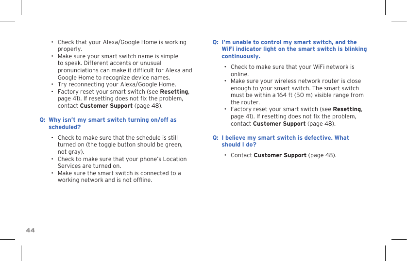 44•  Check that your Alexa/Google Home is working properly.•  Make sure your smart switch name is simple to speak. Different accents or unusual pronunciations can make it difcult for Alexa and Google Home to recognize device names.•  Try reconnecting your Alexa/Google Home.•  Factory reset your smart switch (see Resetting, page 41). If resetting does not x the problem, contact Customer Support (page 48). :Q Why isn’t my smart switch turning on/off as scheduled?•  Check to make sure that the schedule is still turned on (the toggle button should be green, not gray).•  Check to make sure that your phone’s Location Services are turned on.•  Make sure the smart switch is connected to a working network and is not ofine.:Q I’m unable to control my smart switch, and the WiFi indicator light on the smart switch is blinking continuously.•  Check to make sure that your WiFi network is online.•  Make sure your wireless network router is close enough to your smart switch. The smart switch must be within a 164 ft (50 m) visible range from the router.•  Factory reset your smart switch (see Resetting, page 41). If resetting does not x the problem, contact Customer Support (page 48).:Q I believe my smart switch is defective. What should I do?•  Contact Customer Support (page 48).