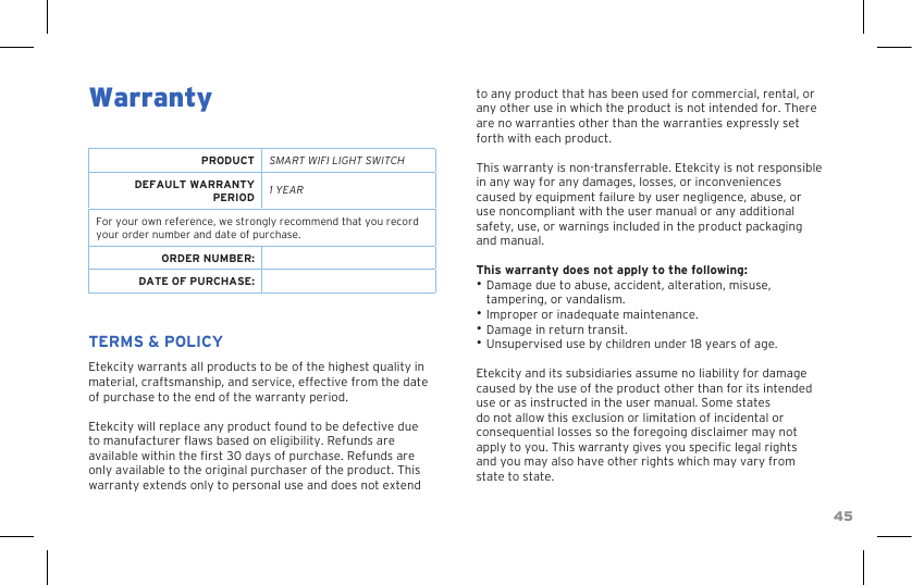 45WarrantyPRODUCT SMART WIFI LIGHT SWITCHDEFAULT WARRANTY PERIOD 1 YEARFor your own reference, we strongly recommend that you record your order number and date of purchase.ORDER NUMBER:DATE OF PURCHASE:TERMS &amp; POLICYEtekcity warrants all products to be of the highest quality in material, craftsmanship, and service, effective from the date of purchase to the end of the warranty period.Etekcity will replace any product found to be defective due to manufacturer aws based on eligibility. Refunds are available within the rst 30 days of purchase. Refunds are only available to the original purchaser of the product. This warranty extends only to personal use and does not extend to any product that has been used for commercial, rental, or any other use in which the product is not intended for. There are no warranties other than the warranties expressly set forth with each product.This warranty is non-transferrable. Etekcity is not responsible in any way for any damages, losses, or inconveniences caused by equipment failure by user negligence, abuse, or use noncompliant with the user manual or any additional safety, use, or warnings included in the product packaging and manual.This warranty does not apply to the following:• Damage due to abuse, accident, alteration, misuse, tampering, or vandalism.• Improper or inadequate maintenance. • Damage in return transit.• Unsupervised use by children under 18 years of age.Etekcity and its subsidiaries assume no liability for damage caused by the use of the product other than for its intended use or as instructed in the user manual. Some states do not allow this exclusion or limitation of incidental or consequential losses so the foregoing disclaimer may not apply to you. This warranty gives you specic legal rights and you may also have other rights which may vary from state to state. 