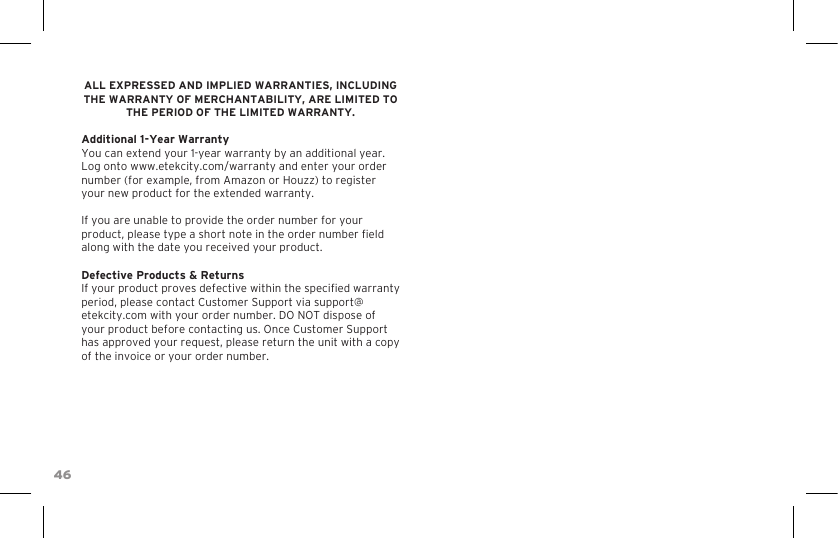 46ALL EXPRESSED AND IMPLIED WARRANTIES, INCLUDING THE WARRANTY OF MERCHANTABILITY, ARE LIMITED TO THE PERIOD OF THE LIMITED WARRANTY. Additional 1-Year WarrantyYou can extend your 1-year warranty by an additional year. Log onto www.etekcity.com/warranty and enter your order number (for example, from Amazon or Houzz) to register your new product for the extended warranty.If you are unable to provide the order number for your product, please type a short note in the order number eld along with the date you received your product.Defective Products &amp; ReturnsIf your product proves defective within the specied warranty period, please contact Customer Support via support@etekcity.com with your order number. DO NOT dispose of your product before contacting us. Once Customer Support has approved your request, please return the unit with a copy of the invoice or your order number.