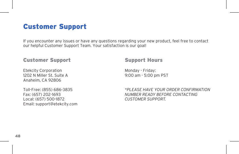 48Customer SupportIf you encounter any issues or have any questions regarding your new product, feel free to contact our helpful Customer Support Team. Your satisfaction is our goal!Customer SupportEtekcity Corporation1202 N Miller St. Suite AAnaheim, CA 92806Toll-Free: (855) 686-3835Fax: (657) 202-1693Local: (657) 500-1872Email: support@etekcity.comSupport HoursMonday - Friday:9:00 am - 5:00 pm PST*PLEASE HAVE YOUR ORDER CONFIRMATION NUMBER READY BEFORE CONTACTING CUSTOMER SUPPORT.48