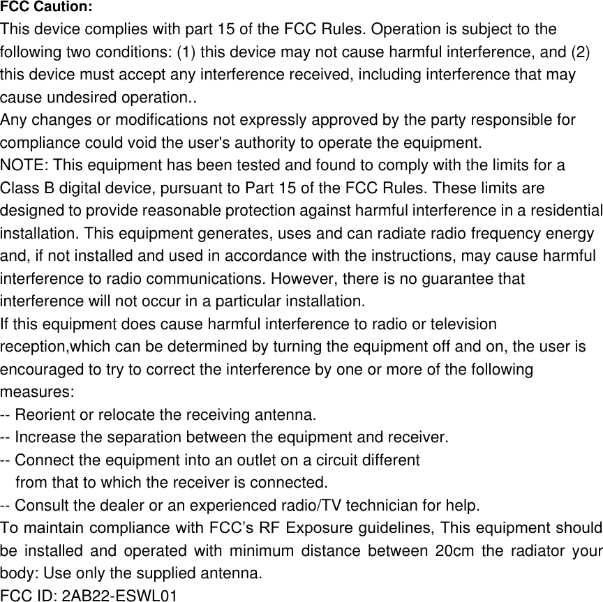 FCC Caution:   This device complies with part 15 of the FCC Rules. Operation is subject to the following two conditions: (1) this device may not cause harmful interference, and (2) this device must accept any interference received, including interference that may cause undesired operation.. Any changes or modifications not expressly approved by the party responsible for compliance could void the user&apos;s authority to operate the equipment. NOTE: This equipment has been tested and found to comply with the limits for a Class B digital device, pursuant to Part 15 of the FCC Rules. These limits are designed to provide reasonable protection against harmful interference in a residential installation. This equipment generates, uses and can radiate radio frequency energy and, if not installed and used in accordance with the instructions, may cause harmful interference to radio communications. However, there is no guarantee that interference will not occur in a particular installation. If this equipment does cause harmful interference to radio or television reception,which can be determined by turning the equipment off and on, the user is encouraged to try to correct the interference by one or more of the following measures: -- Reorient or relocate the receiving antenna. -- Increase the separation between the equipment and receiver. -- Connect the equipment into an outlet on a circuit different from that to which the receiver is connected. -- Consult the dealer or an experienced radio/TV technician for help. To maintain compliance with FCC’s RF Exposure guidelines, This equipment should be  installed  and  operated  with  minimum  distance  between  20cm  the  radiator  your body: Use only the supplied antenna. FCC ID: 2AB22-ESWL01     