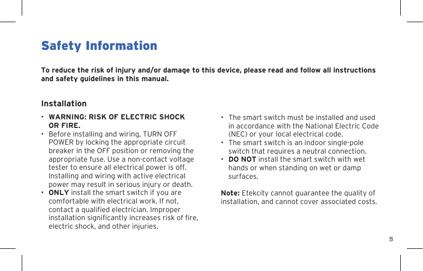 55Safety InformationTo reduce the risk of injury and/or damage to this device, please read and follow all instructions and safety guidelines in this manual.Installation•WARNING: RISK OF ELECTRIC SHOCKOR FIRE.• Before installing and wiring, TURN OFF POWER by locking the appropriate circuit breaker in the OFF position or removing the appropriate fuse. Use a non-contact voltage tester to ensure all electrical power is off. Installing and wiring with active electrical power may result in serious injury or death.•ONLY install the smart switch if you are comfortable with electrical work. If not, contact a qualied electrician. Improper installation signicantly increases risk of re, electric shock, and other injuries.• The smart switch must be installed and used in accordance with the National Electric Code (NEC) or your local electrical code.• The smart switch is an indoor single-pole switch that requires a neutral connection.•DO NOT install the smart switch with wet hands or when standing on wet or damp surfaces.Note: Etekcity cannot guarantee the quality of installation, and cannot cover associated costs.