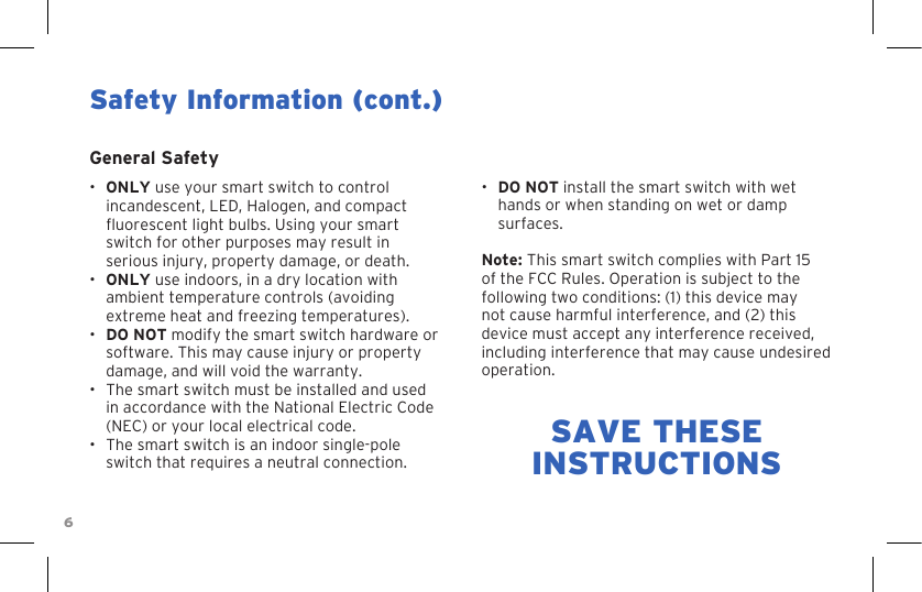 6•  DO NOT install the smart switch with wet hands or when standing on wet or damp surfaces.Note: This smart switch complies with Part 15 of the FCC Rules. Operation is subject to the following two conditions: (1) this device may not cause harmful interference, and (2) this device must accept any interference received, including interference that may cause undesired operation.Safety Information (cont.)General Safety•  ONLY use your smart switch to control incandescent, LED, Halogen, and compact uorescent light bulbs. Using your smart switch for other purposes may result in serious injury, property damage, or death.•  ONLY use indoors, in a dry location with ambient temperature controls (avoiding extreme heat and freezing temperatures).•  DO NOT modify the smart switch hardware or software. This may cause injury or property damage, and will void the warranty.•  The smart switch must be installed and used in accordance with the National Electric Code (NEC) or your local electrical code.•  The smart switch is an indoor single-pole switch that requires a neutral connection.SAVE THESEINSTRUCTIONS