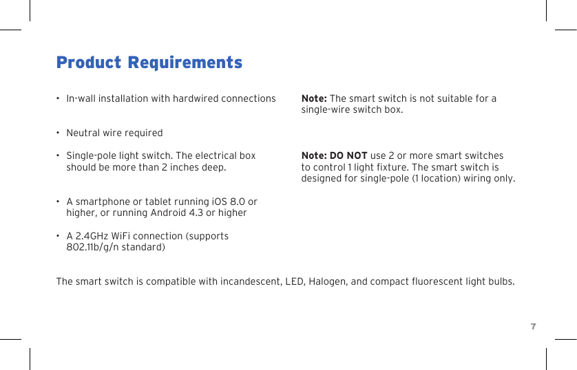 7Product Requirements•  In-wall installation with hardwired connections•  Neutral wire required•  Single-pole light switch. The electrical box should be more than 2 inches deep.•  A smartphone or tablet running iOS 8.0 or higher, or running Android 4.3 or higher•  A 2.4GHz WiFi connection (supports 802.11b/g/n standard)Note: The smart switch is not suitable for a single-wire switch box.Note: DO NOT use 2 or more smart switches to control 1 light xture. The smart switch is designed for single-pole (1 location) wiring only.The smart switch is compatible with incandescent, LED, Halogen, and compact uorescent light bulbs.