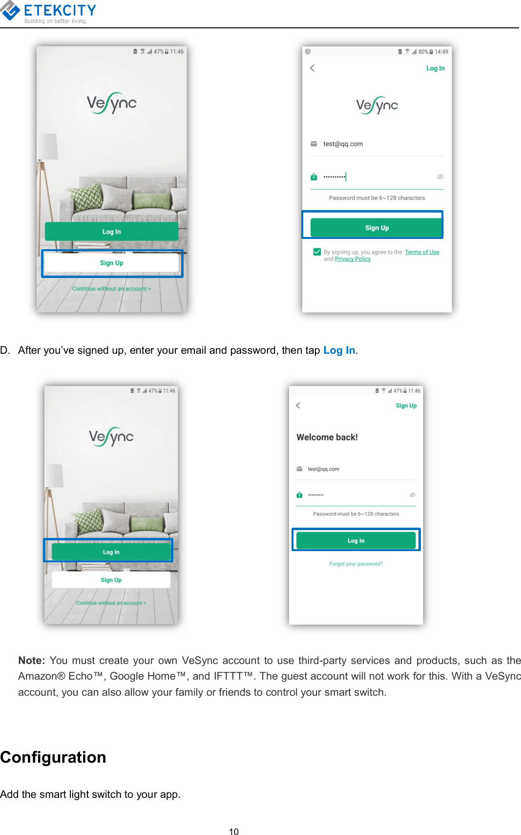 10D. After you’ve signed up, enter your email and password, then tap Log In.Note: You must create your own VeSync account to use third-party services and products, such as theAmazon® Echo™, Google Home™, and IFTTT™. The guest account will not work for this. With a VeSyncaccount, you can also allow your family or friends to control your smart switch.ConfigurationAdd the smart light switch to your app.