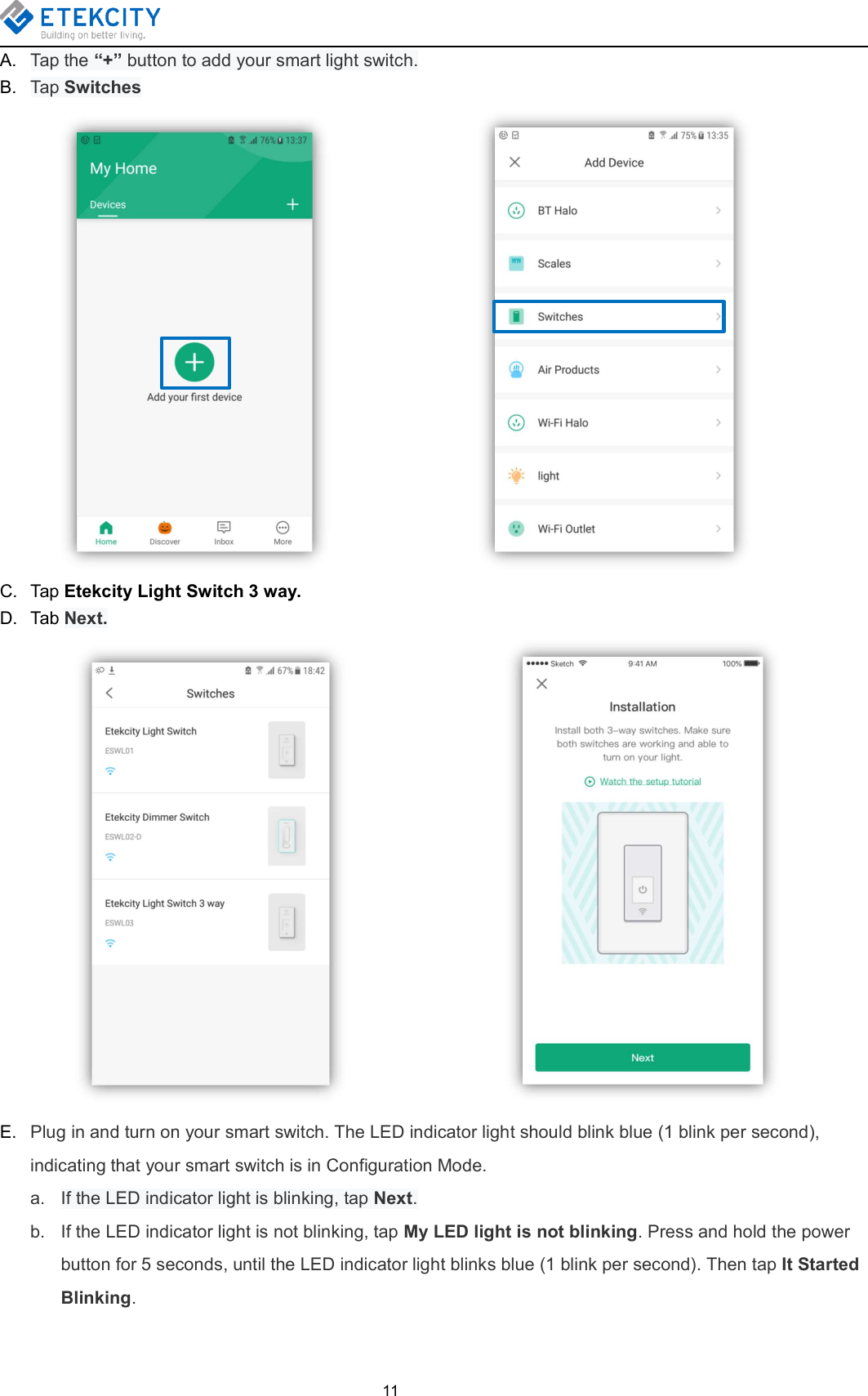 11A. Tap the “+” button to add your smart light switch.B. Tap SwitchesC. Tap Etekcity Light Switch 3 way.D. Tab Next.E. Plug in and turn on your smart switch. The LED indicator light should blink blue (1 blink per second),indicating that your smart switch is in Configuration Mode.a. If the LED indicator light is blinking, tap Next.b. If the LED indicator light is not blinking, tap My LED light is not blinking. Press and hold the powerbutton for 5 seconds, until the LED indicator light blinks blue (1 blink per second). Then tap It StartedBlinking.