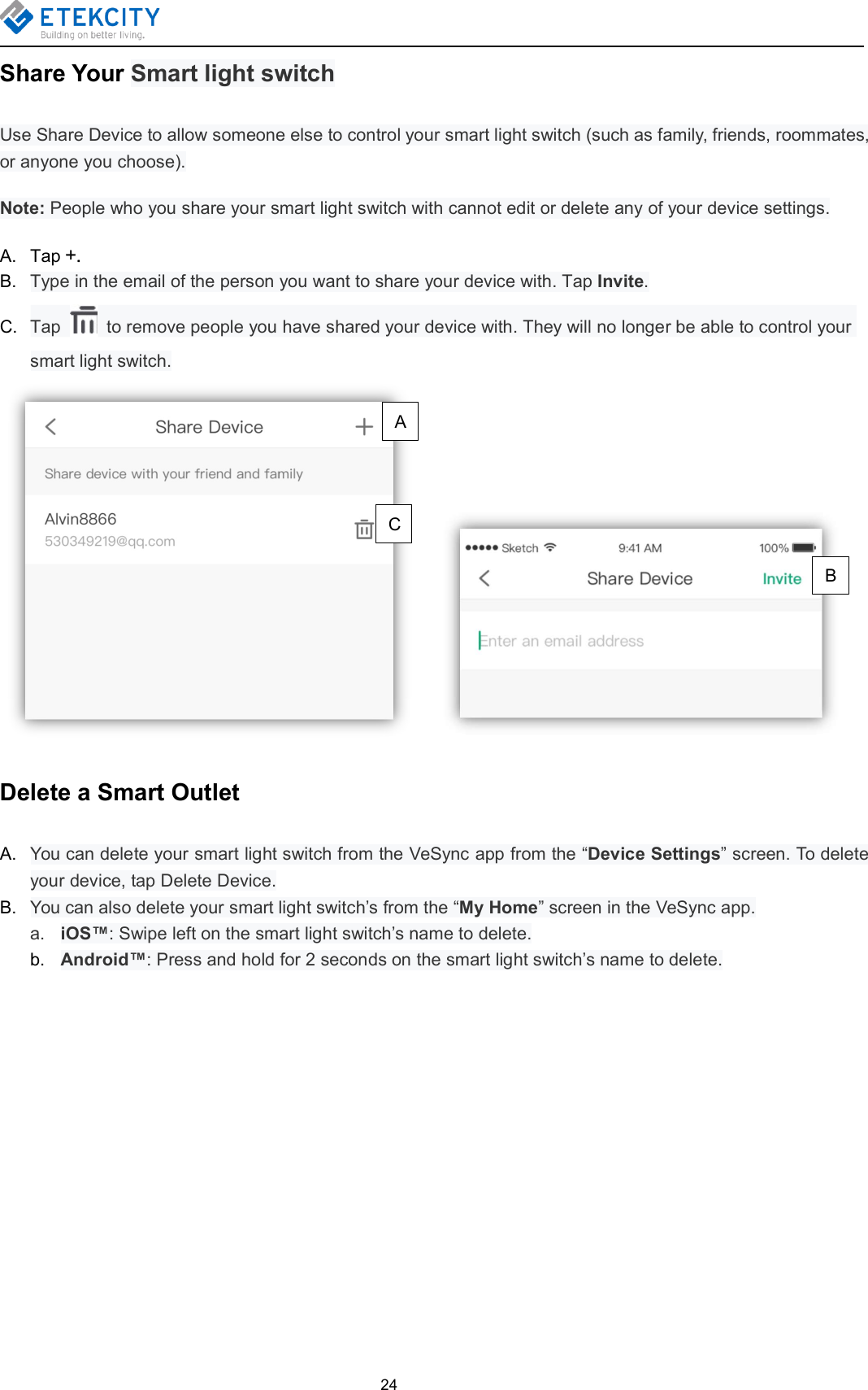 24Share Your Smart light switchUse Share Device to allow someone else to control your smart light switch (such as family, friends, roommates,or anyone you choose).Note: People who you share your smart light switch with cannot edit or delete any of your device settings.A. Tap +.B. Type in the email of the person you want to share your device with. Tap Invite.C. Tap to remove people you have shared your device with. They will no longer be able to control yoursmart light switch.Delete a Smart OutletA. You can delete your smart light switch from the VeSync app from the “Device Settings” screen. To deleteyour device, tap Delete Device.B. You can also delete your smart light switch’s from the “My Home” screen in the VeSync app.a. iOS™: Swipe left on the smart light switch’s name to delete.b. Android™: Press and hold for 2 seconds on the smart light switch’s name to delete.ABC