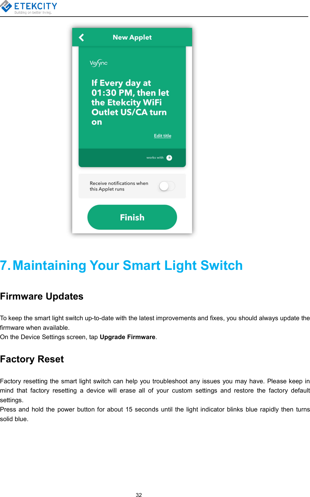 327. Maintaining Your Smart Light SwitchFirmware UpdatesTo keep the smart light switch up-to-date with the latest improvements and fixes, you should always update thefirmware when available.On the Device Settings screen, tap Upgrade Firmware.Factory ResetFactory resetting the smart light switch can help you troubleshoot any issues you may have. Please keep inmind that factory resetting a device will erase all of your custom settings and restore the factory defaultsettings.Press and hold the power button for about 15 seconds until the light indicator blinks blue rapidly then turnssolid blue.