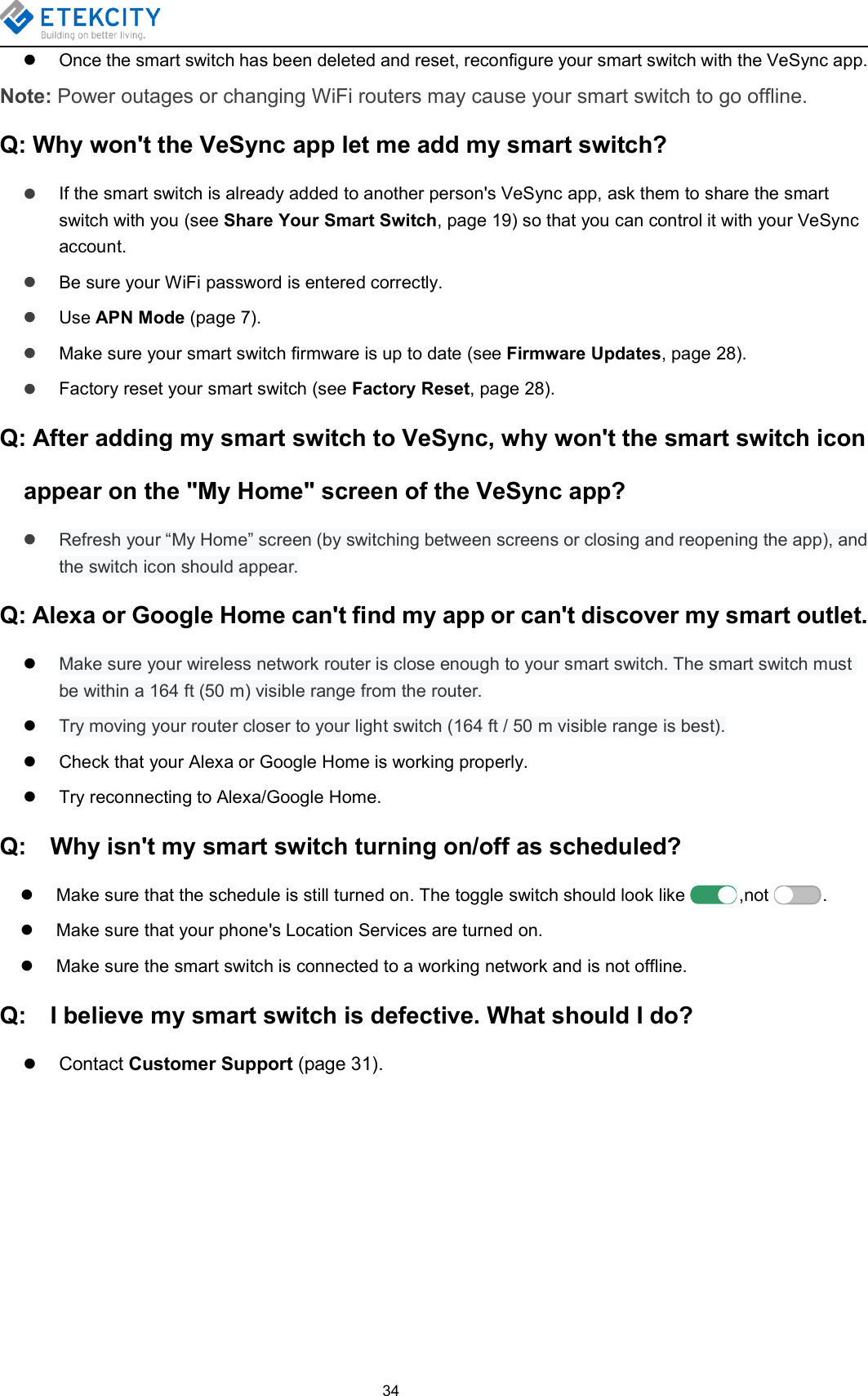 34Once the smart switch has been deleted and reset, reconfigure your smart switch with the VeSync app.Note: Power outages or changing WiFi routers may cause your smart switch to go offline.Q: Why won&apos;t the VeSync app let me add my smart switch?If the smart switch is already added to another person&apos;s VeSync app, ask them to share the smartswitch with you (see Share Your Smart Switch, page 19) so that you can control it with your VeSyncaccount.Be sure your WiFi password is entered correctly.Use APN Mode (page 7).Make sure your smart switch firmware is up to date (see Firmware Updates, page 28).Factory reset your smart switch (see Factory Reset, page 28).Q: After adding my smart switch to VeSync, why won&apos;t the smart switch iconappear on the &quot;My Home&quot; screen of the VeSync app?Refresh your “My Home” screen (by switching between screens or closing and reopening the app), andthe switch icon should appear.Q: Alexa or Google Home can&apos;t find my app or can&apos;t discover my smart outlet.Make sure your wireless network router is close enough to your smart switch. The smart switch mustbe within a 164 ft (50 m) visible range from the router.Try moving your router closer to your light switch (164 ft / 50 m visible range is best).Check that your Alexa or Google Home is working properly.Try reconnecting to Alexa/Google Home.Q: Why isn&apos;t my smart switch turning on/off as scheduled?Make sure that the schedule is still turned on. The toggle switch should look like ,not .Make sure that your phone&apos;s Location Services are turned on.Make sure the smart switch is connected to a working network and is not offline.Q: I believe my smart switch is defective. What should I do?Contact Customer Support (page 31).