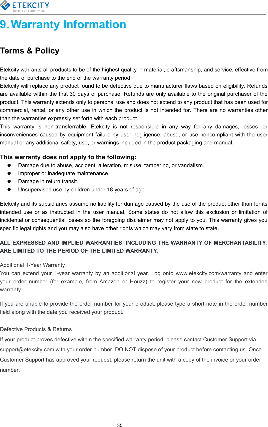 359. Warranty InformationTerms &amp; PolicyEtekcity warrants all products to be of the highest quality in material, craftsmanship, and service, effective fromthe date of purchase to the end of the warranty period.Etekcity will replace any product found to be defective due to manufacturer flaws based on eligibility. Refundsare available within the first 30 days of purchase. Refunds are only available to the original purchaser of theproduct. This warranty extends only to personal use and does not extend to any product that has been used forcommercial, rental, or any other use in which the product is not intended for. There are no warranties otherthan the warranties expressly set forth with each product.This warranty is non-transferrable. Etekcity is not responsible in any way for any damages, losses, orinconveniences caused by equipment failure by user negligence, abuse, or use noncompliant with the usermanual or any additional safety, use, or warnings included in the product packaging and manual.This warranty does not apply to the following:Damage due to abuse, accident, alteration, misuse, tampering, or vandalism.Improper or inadequate maintenance.Damage in return transit.Unsupervised use by children under 18 years of age.Etekcity and its subsidiaries assume no liability for damage caused by the use of the product other than for itsintended use or as instructed in the user manual. Some states do not allow this exclusion or limitation ofincidental or consequential losses so the foregoing disclaimer may not apply to you. This warranty gives youspecific legal rights and you may also have other rights which may vary from state to state.ALL EXPRESSED AND IMPLIED WARRANTIES, INCLUDING THE WARRANTY OF MERCHANTABILITY,ARE LIMITED TO THE PERIOD OF THE LIMITED WARRANTY.Additional 1-Year WarrantyYou can extend your 1-year warranty by an additional year. Log onto www.etekcity.com/warranty and enteryour order number (for example, from Amazon or Houzz) to register your new product for the extendedwarranty.If you are unable to provide the order number for your product, please type a short note in the order numberfield along with the date you received your product.Defective Products &amp; ReturnsIf your product proves defective within the specified warranty period, please contact Customer Support viasupport@etekcity.com with your order number. DO NOT dispose of your product before contacting us. OnceCustomer Support has approved your request, please return the unit with a copy of the invoice or your ordernumber.