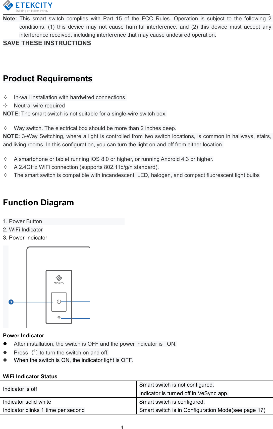 4Note: This smart switch complies with Part 15 of the FCC Rules. Operation is subject to the following 2conditions: (1) this device may not cause harmful interference, and (2) this device must accept anyinterference received, including interference that may cause undesired operation.SAVE THESE INSTRUCTIONSProduct RequirementsIn-wall installation with hardwired connections.Neutral wire requiredNOTE: The smart switch is not suitable for a single-wire switch box.Way switch. The electrical box should be more than 2 inches deep.NOTE: 3-Way Switching, where a light is controlled from two switch locations, is common in hallways, stairs,and living rooms. In this configuration, you can turn the light on and off from either location.A smartphone or tablet running iOS 8.0 or higher, or running Android 4.3 or higher.A 2.4GHz WiFi connection (supports 802.11b/g/n standard).The smart switch is compatible with incandescent, LED, halogen, and compact fluorescent light bulbsFunction Diagram1. Power Button2. WiFi Indicator3. Power IndicatorPower IndicatorAfter installation, the switch is OFF and the power indicator is ON.Press to turn the switch on and off.When the switch is ON, the indicator light is OFF.WiFi Indicator StatusIndicator is off Smart switch is not configured.Indicator is turned off in VeSync app.Indicator solid white Smart switch is configured.Indicator blinks 1 time per second Smart switch is in Configuration Mode(see page 17)