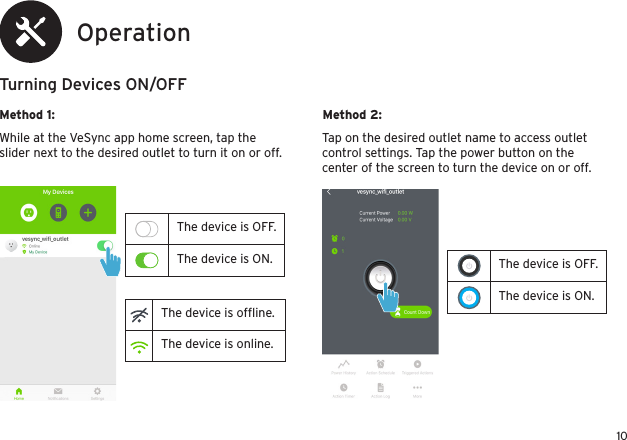 10The device is OFF.The device is ON.OperationTurning Devices ON/OFFMethod 1: Method 2:While at the VeSync app home screen, tap the slider next to the desired outlet to turn it on or off.Tap on the desired outlet name to access outlet control settings. Tap the power button on the center of the screen to turn the device on or off.The device is OFF.The device is ON.The device is ofﬂine.The device is online.