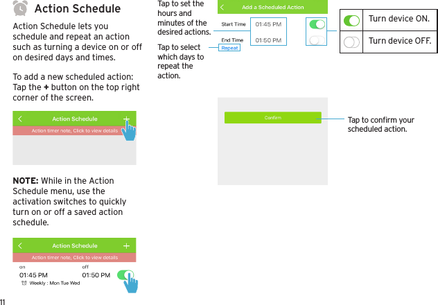 11Action ScheduleAction Schedule lets you schedule and repeat an action such as turning a device on or off on desired days and times. To add a new scheduled action:Tap the + button on the top right corner of the screen.NOTE: While in the Action Schedule menu, use the activation switches to quickly turn on or off a saved action schedule.Tap to conﬁrm your scheduled action.Tap to set the hours and minutes of the desired actions.Tap to select which days to repeat the action.Turn device ON.Turn device OFF.