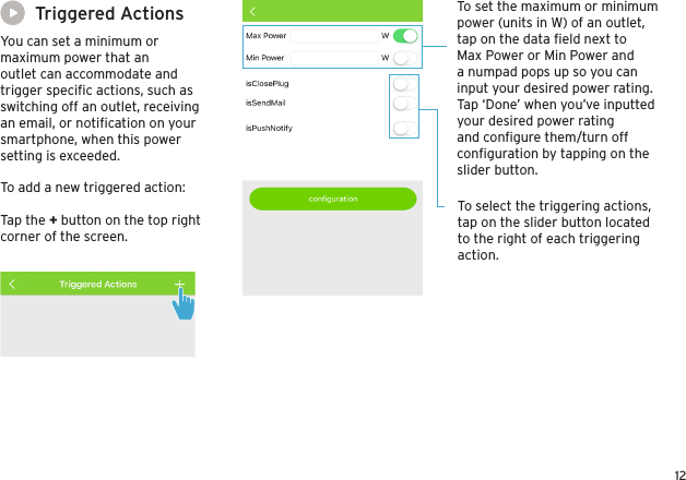 12Triggered ActionsYou can set a minimum or maximum power that an outlet can accommodate and trigger speciﬁc actions, such as switching off an outlet, receiving an email, or notiﬁcation on your smartphone, when this power setting is exceeded. To set the maximum or minimum power (units in W) of an outlet, tap on the data ﬁeld next to Max Power or Min Power and a numpad pops up so you can input your desired power rating. Tap ‘Done’ when you’ve inputted your desired power rating and conﬁgure them/turn off conﬁguration by tapping on the slider button.To select the triggering actions, tap on the slider button located to the right of each triggering action.To add a new triggered action:Tap the + button on the top right corner of the screen.