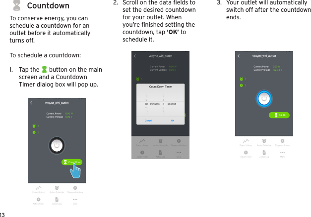 13CountdownTo conserve energy, you can schedule a countdown for an outlet before it automatically turns off.To schedule a countdown:1.  Tap the      button on the main screen and a Countdown Timer dialog box will pop up.2.  Scroll on the data ﬁelds to set the desired countdown for your outlet. When you’re ﬁnished setting the countdown, tap ‘OK’ to schedule it.3.  Your outlet will automatically switch off after the countdown ends. 