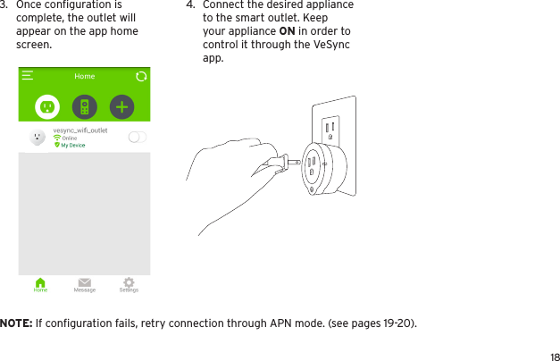 183.  Once conﬁguration is complete, the outlet will appear on the app home screen.4.  Connect the desired appliance to the smart outlet. Keep your appliance ON in order to control it through the VeSync app. NOTE: If conﬁguration fails, retry connection through APN mode. (see pages 19-20).