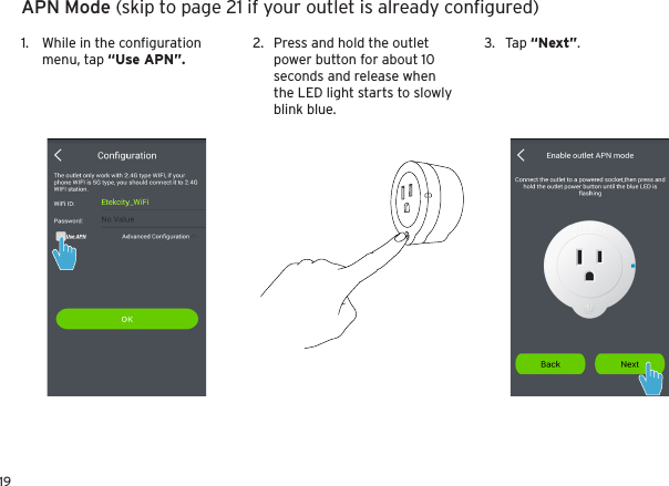 19APN Mode (skip to page 21 if your outlet is already conﬁgured)1.  While in the conﬁguration menu, tap “Use APN”.2.  Press and hold the outlet power button for about 10 seconds and release when the LED light starts to slowly blink blue.3.  Tap “Next”.