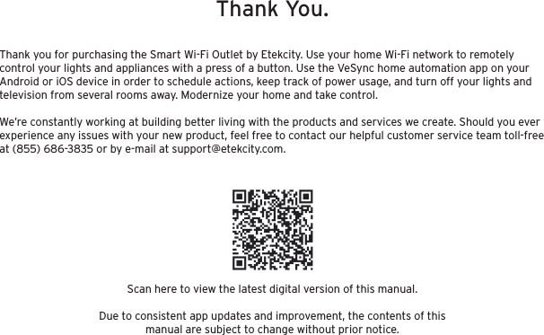 Scan here to view the latest digital version of this manual.Due to consistent app updates and improvement, the contents of this manual are subject to change without prior notice.Thank you for purchasing the Smart Wi-Fi Outlet by Etekcity. Use your home Wi-Fi network to remotely control your lights and appliances with a press of a button. Use the VeSync home automation app on your Android or iOS device in order to schedule actions, keep track of power usage, and turn off your lights and television from several rooms away. Modernize your home and take control.We’re constantly working at building better living with the products and services we create. Should you ever experience any issues with your new product, feel free to contact our helpful customer service team toll-free at (855) 686-3835 or by e-mail at support@etekcity.com.Thank You.