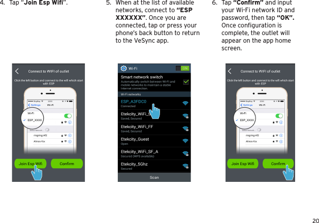 206.  Tap “Conﬁrm” and input your Wi-Fi network ID and password, then tap “OK”. Once conﬁguration is complete, the outlet will appear on the app home screen.5.  When at the list of available networks, connect to “ESP XXXXXX”. Once you are connected, tap or press your phone’s back button to return to the VeSync app.4.  Tap “Join Esp Wiﬁ”.