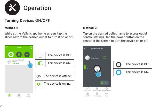 21The device is OFF.The device is ON.OperationTurning Devices ON/OFFMethod 1: Method 2:While at the VeSync app home screen, tap the slider next to the desired outlet to turn it on or off.Tap on the desired outlet name to access outlet control settings. Tap the power button on the center of the screen to turn the device on or off.The device is OFF.The device is ON.The device is ofﬂine.The device is online.