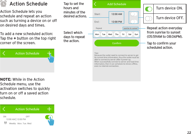 22Action ScheduleAction Schedule lets you schedule and repeat an action such as turning a device on or off on desired days and times. To add a new scheduled action:Tap the + button on the top right corner of the screen.NOTE: While in the Action Schedule menu, use the activation switches to quickly turn on or off a saved action schedule.Tap to conﬁrm your scheduled action.Repeat action everyday from sunrise to sunset (05:59AM to 08:06PM).Tap to set the hours and minutes of the desired actions.Select which days to repeat the action.Turn device ON.Turn device OFF.