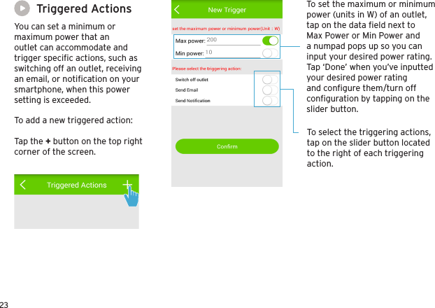 23Triggered ActionsYou can set a minimum or maximum power that an outlet can accommodate and trigger speciﬁc actions, such as switching off an outlet, receiving an email, or notiﬁcation on your smartphone, when this power setting is exceeded. To set the maximum or minimum power (units in W) of an outlet, tap on the data ﬁeld next to Max Power or Min Power and a numpad pops up so you can input your desired power rating. Tap ‘Done’ when you’ve inputted your desired power rating and conﬁgure them/turn off conﬁguration by tapping on the slider button.To select the triggering actions, tap on the slider button located to the right of each triggering action.To add a new triggered action:Tap the + button on the top right corner of the screen.