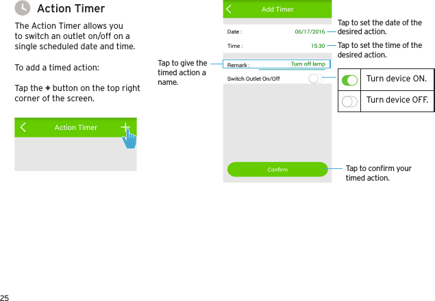 25To add a timed action:Tap the + button on the top right corner of the screen.Action TimerThe Action Timer allows you to switch an outlet on/off on a single scheduled date and time.Tap to conﬁrm your timed action.Tap to give the timed action a name.Tap to set the time of the desired action.Tap to set the date of the desired action.Turn device ON.Turn device OFF.