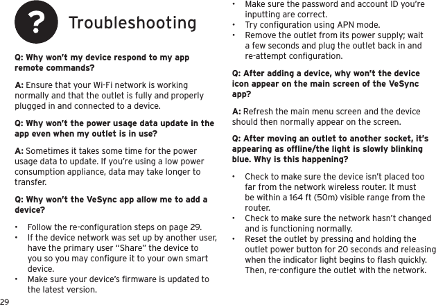 29TroubleshootingQ: Why won’t my device respond to my app remote commands?Q: Why won’t the power usage data update in the app even when my outlet is in use?Q: Why won’t the VeSync app allow me to add a device?A: Ensure that your Wi-Fi network is working normally and that the outlet is fully and properly plugged in and connected to a device.A: Sometimes it takes some time for the power usage data to update. If you’re using a low power consumption appliance, data may take longer to transfer.•  Follow the re-conﬁguration steps on page 29.•  If the device network was set up by another user, have the primary user “Share” the device to you so you may conﬁgure it to your own smart device.•  Make sure your device’s ﬁrmware is updated to the latest version.•  Make sure the password and account ID you’re inputting are correct.•  Try conﬁguration using APN mode.•  Remove the outlet from its power supply; wait a few seconds and plug the outlet back in and re-attempt conﬁguration.Q: After adding a device, why won’t the device icon appear on the main screen of the VeSync app?A: Refresh the main menu screen and the device should then normally appear on the screen.Q: After moving an outlet to another socket, it’s appearing as ofﬂine/the light is slowly blinking blue. Why is this happening?•  Check to make sure the device isn’t placed too far from the network wireless router. It must be within a 164 ft (50m) visible range from the router.•  Check to make sure the network hasn’t changed and is functioning normally.•  Reset the outlet by pressing and holding the outlet power button for 20 seconds and releasing when the indicator light begins to ﬂash quickly. Then, re-conﬁgure the outlet with the network.