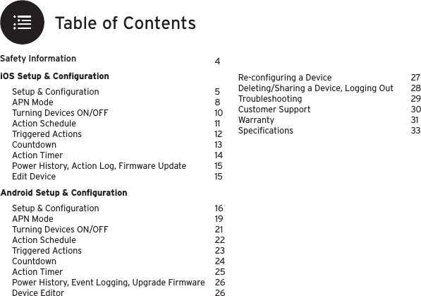 iOS Setup &amp; ConﬁgurationAndroid Setup &amp; ConﬁgurationRe-conﬁguring a DeviceDeleting/Sharing a Device, Logging OutTroubleshootingCustomer SupportWarrantySpeciﬁcationsSafety Information2728293031334Setup &amp; ConﬁgurationAPN ModeTurning Devices ON/OFFAction ScheduleTriggered ActionsCountdownAction TimerPower History, Action Log, Firmware UpdateEdit Device5810111213141515Setup &amp; ConﬁgurationAPN ModeTurning Devices ON/OFFAction ScheduleTriggered ActionsCountdownAction TimerPower History, Event Logging, Upgrade FirmwareDevice Editor161921222324252626Table of Contents